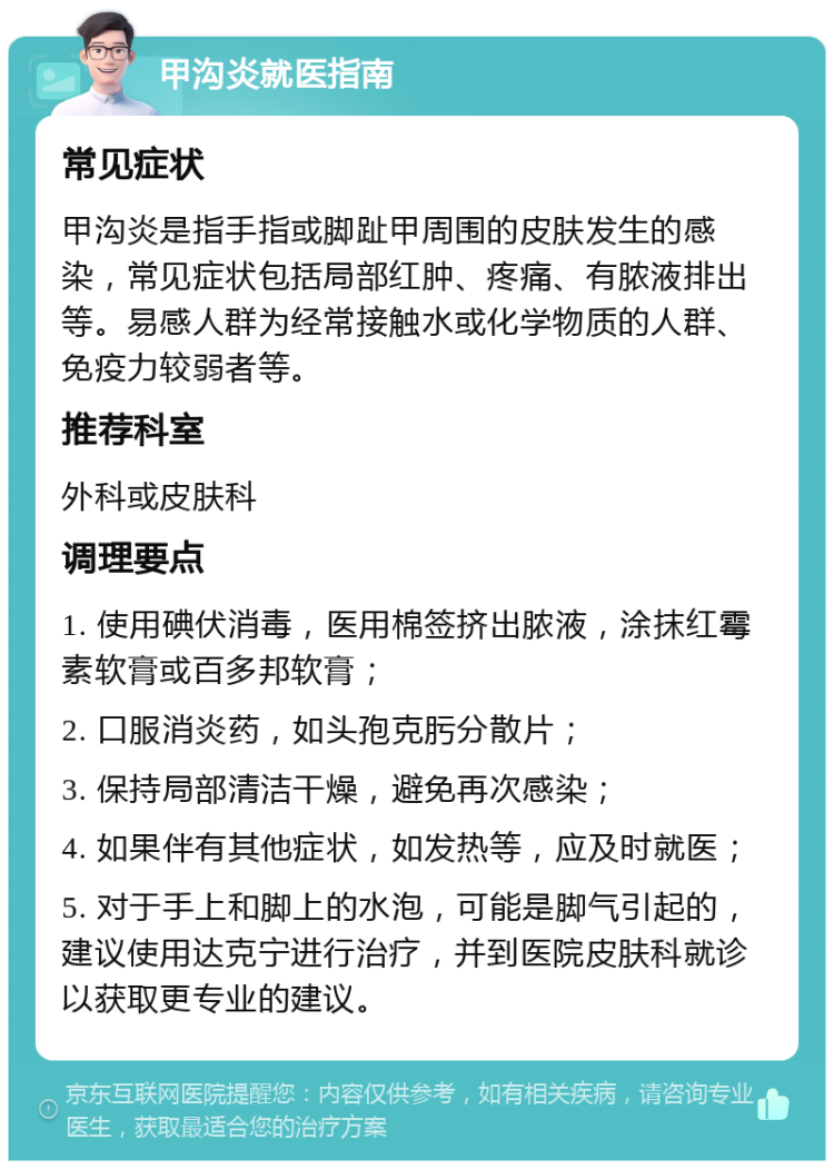 甲沟炎就医指南 常见症状 甲沟炎是指手指或脚趾甲周围的皮肤发生的感染，常见症状包括局部红肿、疼痛、有脓液排出等。易感人群为经常接触水或化学物质的人群、免疫力较弱者等。 推荐科室 外科或皮肤科 调理要点 1. 使用碘伏消毒，医用棉签挤出脓液，涂抹红霉素软膏或百多邦软膏； 2. 口服消炎药，如头孢克肟分散片； 3. 保持局部清洁干燥，避免再次感染； 4. 如果伴有其他症状，如发热等，应及时就医； 5. 对于手上和脚上的水泡，可能是脚气引起的，建议使用达克宁进行治疗，并到医院皮肤科就诊以获取更专业的建议。