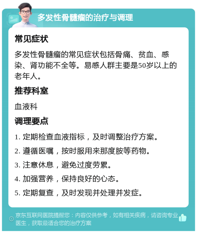 多发性骨髓瘤的治疗与调理 常见症状 多发性骨髓瘤的常见症状包括骨痛、贫血、感染、肾功能不全等。易感人群主要是50岁以上的老年人。 推荐科室 血液科 调理要点 1. 定期检查血液指标，及时调整治疗方案。 2. 遵循医嘱，按时服用来那度胺等药物。 3. 注意休息，避免过度劳累。 4. 加强营养，保持良好的心态。 5. 定期复查，及时发现并处理并发症。