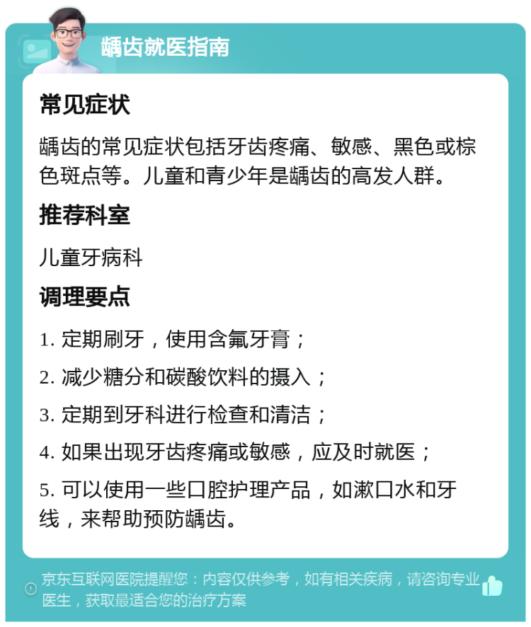 龋齿就医指南 常见症状 龋齿的常见症状包括牙齿疼痛、敏感、黑色或棕色斑点等。儿童和青少年是龋齿的高发人群。 推荐科室 儿童牙病科 调理要点 1. 定期刷牙，使用含氟牙膏； 2. 减少糖分和碳酸饮料的摄入； 3. 定期到牙科进行检查和清洁； 4. 如果出现牙齿疼痛或敏感，应及时就医； 5. 可以使用一些口腔护理产品，如漱口水和牙线，来帮助预防龋齿。