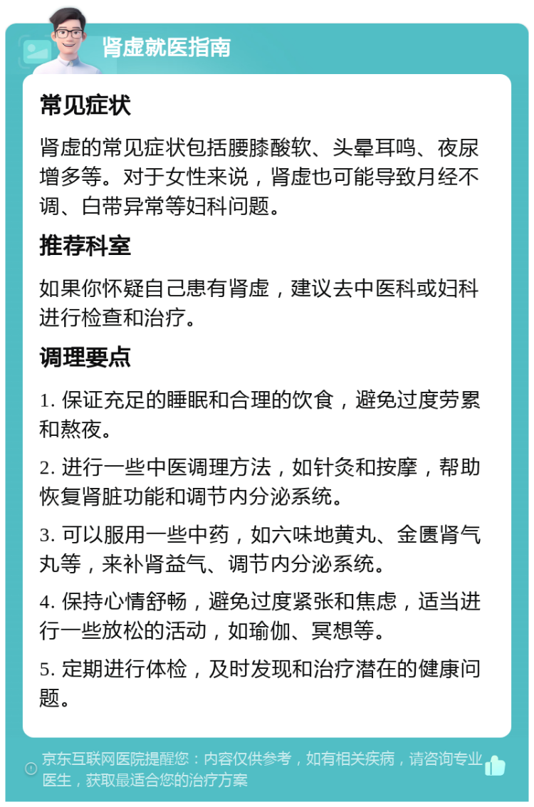 肾虚就医指南 常见症状 肾虚的常见症状包括腰膝酸软、头晕耳鸣、夜尿增多等。对于女性来说，肾虚也可能导致月经不调、白带异常等妇科问题。 推荐科室 如果你怀疑自己患有肾虚，建议去中医科或妇科进行检查和治疗。 调理要点 1. 保证充足的睡眠和合理的饮食，避免过度劳累和熬夜。 2. 进行一些中医调理方法，如针灸和按摩，帮助恢复肾脏功能和调节内分泌系统。 3. 可以服用一些中药，如六味地黄丸、金匮肾气丸等，来补肾益气、调节内分泌系统。 4. 保持心情舒畅，避免过度紧张和焦虑，适当进行一些放松的活动，如瑜伽、冥想等。 5. 定期进行体检，及时发现和治疗潜在的健康问题。