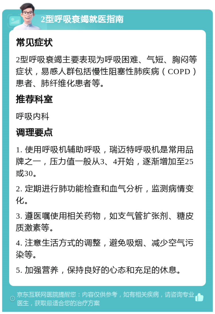 2型呼吸衰竭就医指南 常见症状 2型呼吸衰竭主要表现为呼吸困难、气短、胸闷等症状，易感人群包括慢性阻塞性肺疾病（COPD）患者、肺纤维化患者等。 推荐科室 呼吸内科 调理要点 1. 使用呼吸机辅助呼吸，瑞迈特呼吸机是常用品牌之一，压力值一般从3、4开始，逐渐增加至25或30。 2. 定期进行肺功能检查和血气分析，监测病情变化。 3. 遵医嘱使用相关药物，如支气管扩张剂、糖皮质激素等。 4. 注意生活方式的调整，避免吸烟、减少空气污染等。 5. 加强营养，保持良好的心态和充足的休息。