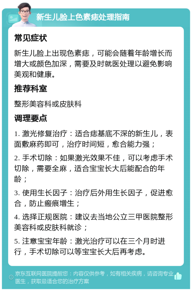 新生儿脸上色素痣处理指南 常见症状 新生儿脸上出现色素痣，可能会随着年龄增长而增大或颜色加深，需要及时就医处理以避免影响美观和健康。 推荐科室 整形美容科或皮肤科 调理要点 1. 激光修复治疗：适合痣基底不深的新生儿，表面敷麻药即可，治疗时间短，愈合能力强； 2. 手术切除：如果激光效果不佳，可以考虑手术切除，需要全麻，适合宝宝长大后能配合的年龄； 3. 使用生长因子：治疗后外用生长因子，促进愈合，防止瘢痕增生； 4. 选择正规医院：建议去当地公立三甲医院整形美容科或皮肤科就诊； 5. 注意宝宝年龄：激光治疗可以在三个月时进行，手术切除可以等宝宝长大后再考虑。