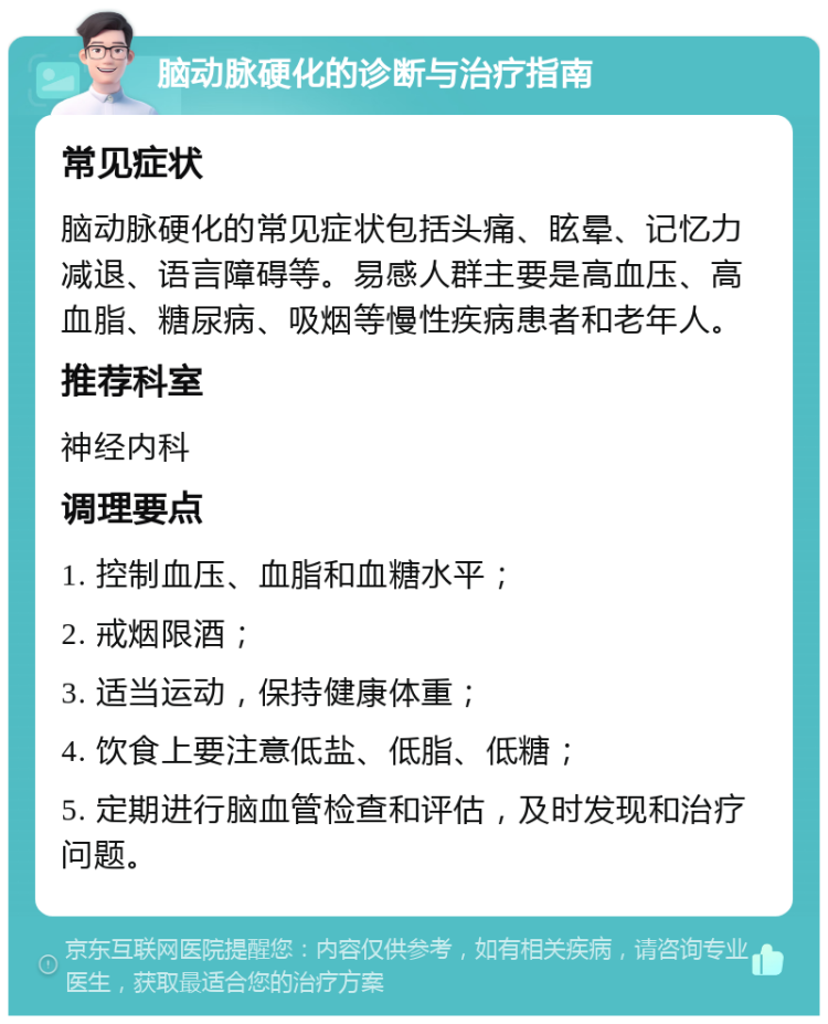 脑动脉硬化的诊断与治疗指南 常见症状 脑动脉硬化的常见症状包括头痛、眩晕、记忆力减退、语言障碍等。易感人群主要是高血压、高血脂、糖尿病、吸烟等慢性疾病患者和老年人。 推荐科室 神经内科 调理要点 1. 控制血压、血脂和血糖水平； 2. 戒烟限酒； 3. 适当运动，保持健康体重； 4. 饮食上要注意低盐、低脂、低糖； 5. 定期进行脑血管检查和评估，及时发现和治疗问题。