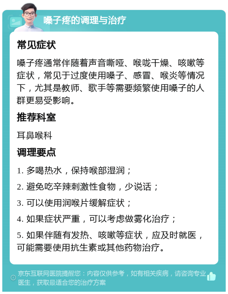 嗓子疼的调理与治疗 常见症状 嗓子疼通常伴随着声音嘶哑、喉咙干燥、咳嗽等症状，常见于过度使用嗓子、感冒、喉炎等情况下，尤其是教师、歌手等需要频繁使用嗓子的人群更易受影响。 推荐科室 耳鼻喉科 调理要点 1. 多喝热水，保持喉部湿润； 2. 避免吃辛辣刺激性食物，少说话； 3. 可以使用润喉片缓解症状； 4. 如果症状严重，可以考虑做雾化治疗； 5. 如果伴随有发热、咳嗽等症状，应及时就医，可能需要使用抗生素或其他药物治疗。