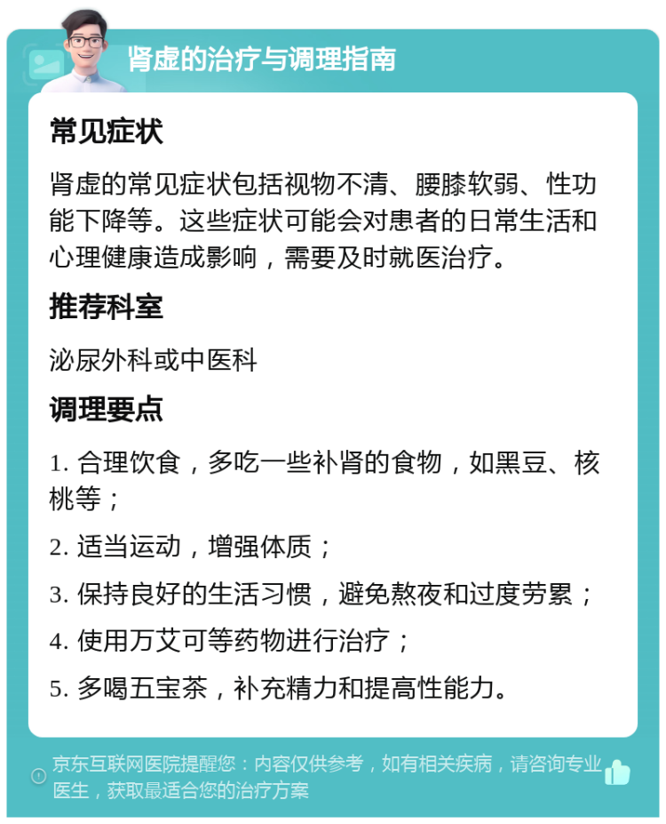 肾虚的治疗与调理指南 常见症状 肾虚的常见症状包括视物不清、腰膝软弱、性功能下降等。这些症状可能会对患者的日常生活和心理健康造成影响，需要及时就医治疗。 推荐科室 泌尿外科或中医科 调理要点 1. 合理饮食，多吃一些补肾的食物，如黑豆、核桃等； 2. 适当运动，增强体质； 3. 保持良好的生活习惯，避免熬夜和过度劳累； 4. 使用万艾可等药物进行治疗； 5. 多喝五宝茶，补充精力和提高性能力。