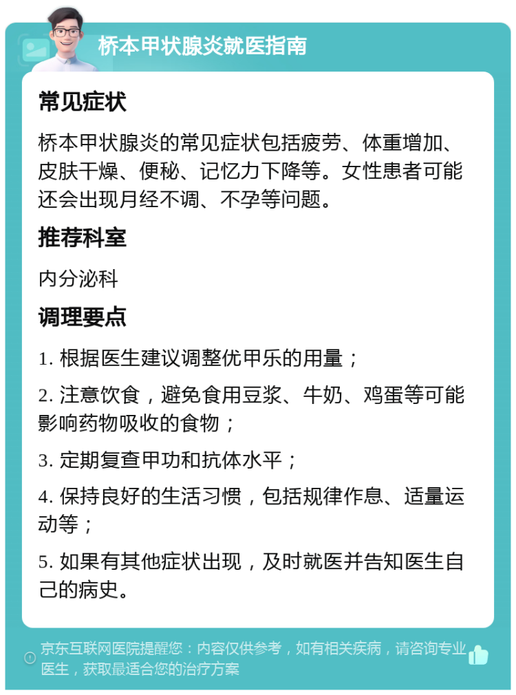 桥本甲状腺炎就医指南 常见症状 桥本甲状腺炎的常见症状包括疲劳、体重增加、皮肤干燥、便秘、记忆力下降等。女性患者可能还会出现月经不调、不孕等问题。 推荐科室 内分泌科 调理要点 1. 根据医生建议调整优甲乐的用量； 2. 注意饮食，避免食用豆浆、牛奶、鸡蛋等可能影响药物吸收的食物； 3. 定期复查甲功和抗体水平； 4. 保持良好的生活习惯，包括规律作息、适量运动等； 5. 如果有其他症状出现，及时就医并告知医生自己的病史。