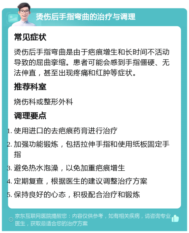 烫伤后手指弯曲的治疗与调理 常见症状 烫伤后手指弯曲是由于疤痕增生和长时间不活动导致的屈曲挛缩。患者可能会感到手指僵硬、无法伸直，甚至出现疼痛和红肿等症状。 推荐科室 烧伤科或整形外科 调理要点 使用进口的去疤痕药膏进行治疗 加强功能锻炼，包括拉伸手指和使用纸板固定手指 避免热水泡澡，以免加重疤痕增生 定期复查，根据医生的建议调整治疗方案 保持良好的心态，积极配合治疗和锻炼