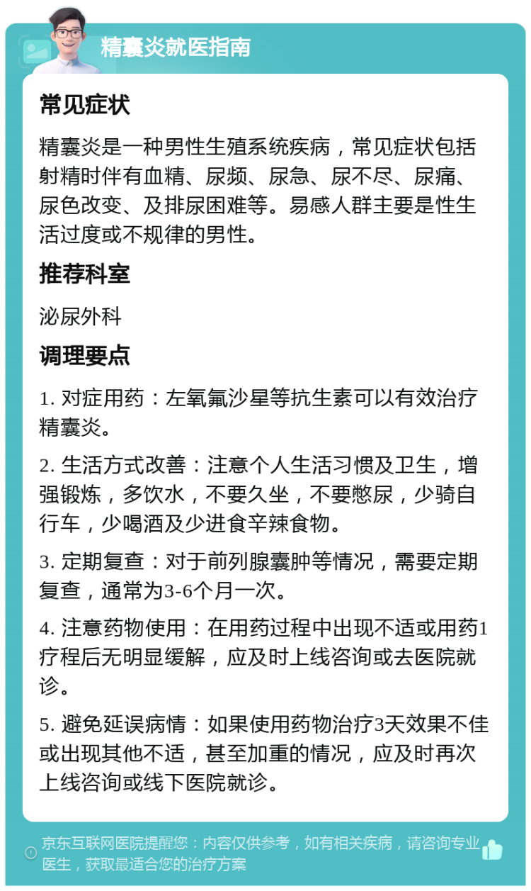 精囊炎就医指南 常见症状 精囊炎是一种男性生殖系统疾病，常见症状包括射精时伴有血精、尿频、尿急、尿不尽、尿痛、尿色改变、及排尿困难等。易感人群主要是性生活过度或不规律的男性。 推荐科室 泌尿外科 调理要点 1. 对症用药：左氧氟沙星等抗生素可以有效治疗精囊炎。 2. 生活方式改善：注意个人生活习惯及卫生，增强锻炼，多饮水，不要久坐，不要憋尿，少骑自行车，少喝酒及少进食辛辣食物。 3. 定期复查：对于前列腺囊肿等情况，需要定期复查，通常为3-6个月一次。 4. 注意药物使用：在用药过程中出现不适或用药1疗程后无明显缓解，应及时上线咨询或去医院就诊。 5. 避免延误病情：如果使用药物治疗3天效果不佳或出现其他不适，甚至加重的情况，应及时再次上线咨询或线下医院就诊。