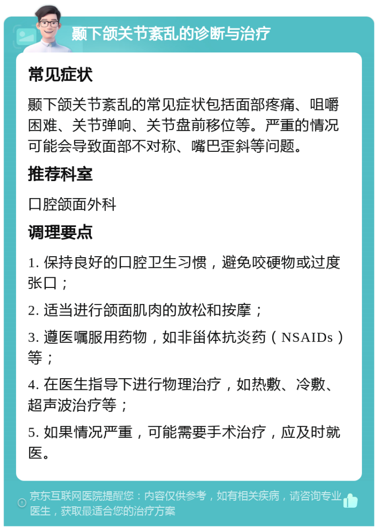 颞下颌关节紊乱的诊断与治疗 常见症状 颞下颌关节紊乱的常见症状包括面部疼痛、咀嚼困难、关节弹响、关节盘前移位等。严重的情况可能会导致面部不对称、嘴巴歪斜等问题。 推荐科室 口腔颌面外科 调理要点 1. 保持良好的口腔卫生习惯，避免咬硬物或过度张口； 2. 适当进行颌面肌肉的放松和按摩； 3. 遵医嘱服用药物，如非甾体抗炎药（NSAIDs）等； 4. 在医生指导下进行物理治疗，如热敷、冷敷、超声波治疗等； 5. 如果情况严重，可能需要手术治疗，应及时就医。