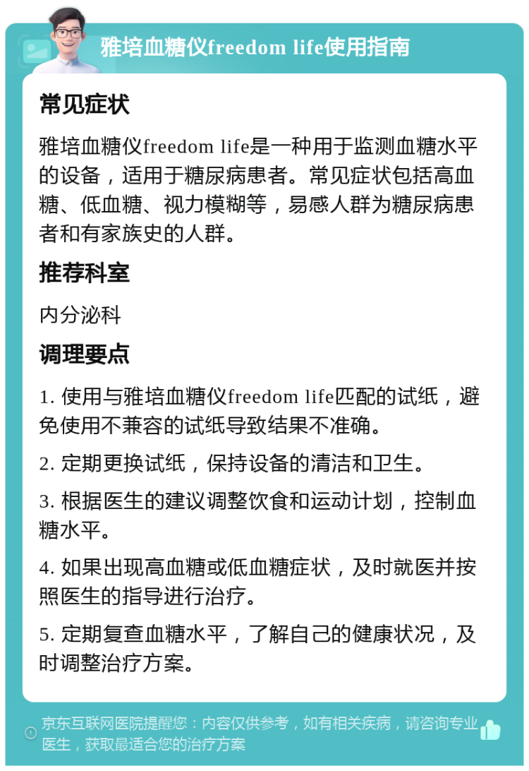 雅培血糖仪freedom life使用指南 常见症状 雅培血糖仪freedom life是一种用于监测血糖水平的设备，适用于糖尿病患者。常见症状包括高血糖、低血糖、视力模糊等，易感人群为糖尿病患者和有家族史的人群。 推荐科室 内分泌科 调理要点 1. 使用与雅培血糖仪freedom life匹配的试纸，避免使用不兼容的试纸导致结果不准确。 2. 定期更换试纸，保持设备的清洁和卫生。 3. 根据医生的建议调整饮食和运动计划，控制血糖水平。 4. 如果出现高血糖或低血糖症状，及时就医并按照医生的指导进行治疗。 5. 定期复查血糖水平，了解自己的健康状况，及时调整治疗方案。