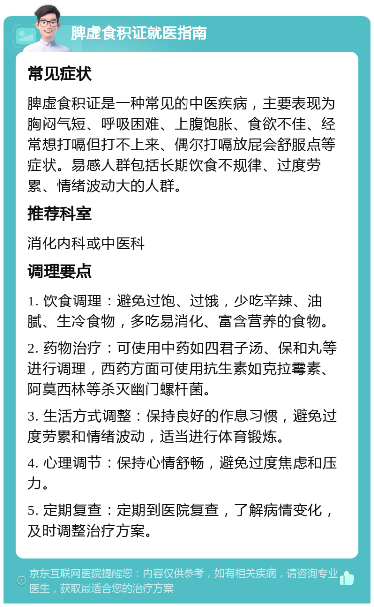 脾虚食积证就医指南 常见症状 脾虚食积证是一种常见的中医疾病，主要表现为胸闷气短、呼吸困难、上腹饱胀、食欲不佳、经常想打嗝但打不上来、偶尔打嗝放屁会舒服点等症状。易感人群包括长期饮食不规律、过度劳累、情绪波动大的人群。 推荐科室 消化内科或中医科 调理要点 1. 饮食调理：避免过饱、过饿，少吃辛辣、油腻、生冷食物，多吃易消化、富含营养的食物。 2. 药物治疗：可使用中药如四君子汤、保和丸等进行调理，西药方面可使用抗生素如克拉霉素、阿莫西林等杀灭幽门螺杆菌。 3. 生活方式调整：保持良好的作息习惯，避免过度劳累和情绪波动，适当进行体育锻炼。 4. 心理调节：保持心情舒畅，避免过度焦虑和压力。 5. 定期复查：定期到医院复查，了解病情变化，及时调整治疗方案。