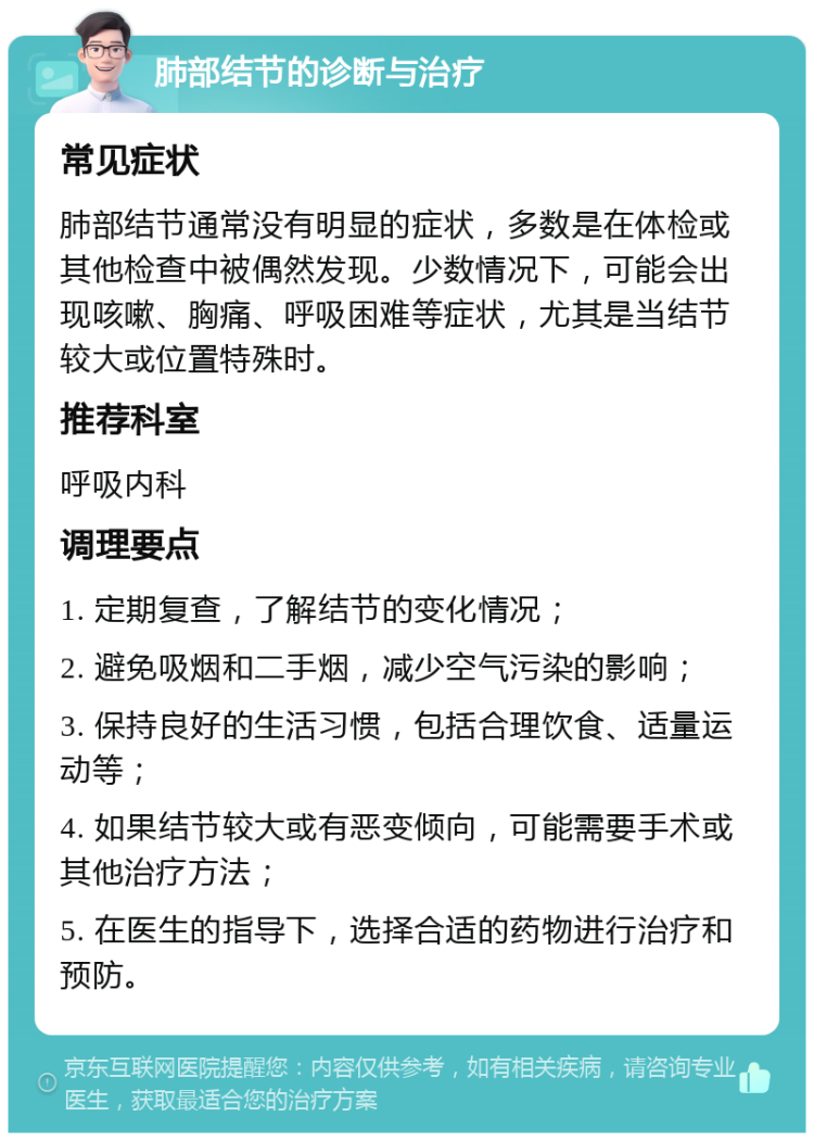 肺部结节的诊断与治疗 常见症状 肺部结节通常没有明显的症状，多数是在体检或其他检查中被偶然发现。少数情况下，可能会出现咳嗽、胸痛、呼吸困难等症状，尤其是当结节较大或位置特殊时。 推荐科室 呼吸内科 调理要点 1. 定期复查，了解结节的变化情况； 2. 避免吸烟和二手烟，减少空气污染的影响； 3. 保持良好的生活习惯，包括合理饮食、适量运动等； 4. 如果结节较大或有恶变倾向，可能需要手术或其他治疗方法； 5. 在医生的指导下，选择合适的药物进行治疗和预防。