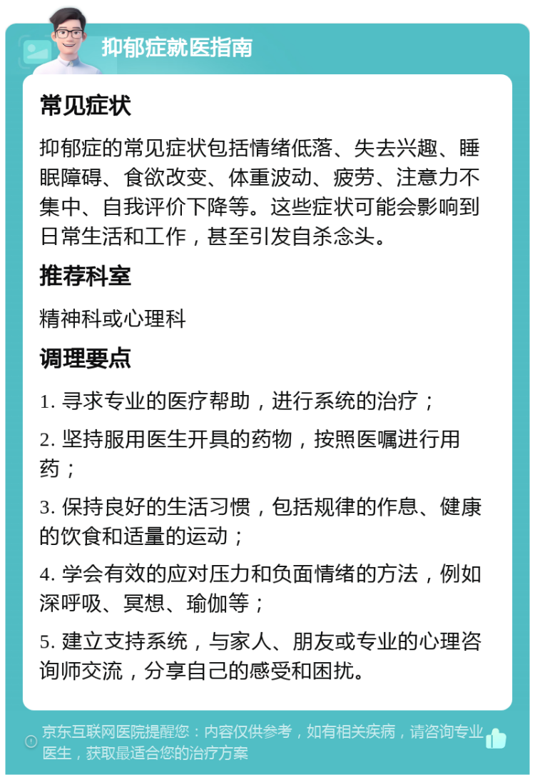 抑郁症就医指南 常见症状 抑郁症的常见症状包括情绪低落、失去兴趣、睡眠障碍、食欲改变、体重波动、疲劳、注意力不集中、自我评价下降等。这些症状可能会影响到日常生活和工作，甚至引发自杀念头。 推荐科室 精神科或心理科 调理要点 1. 寻求专业的医疗帮助，进行系统的治疗； 2. 坚持服用医生开具的药物，按照医嘱进行用药； 3. 保持良好的生活习惯，包括规律的作息、健康的饮食和适量的运动； 4. 学会有效的应对压力和负面情绪的方法，例如深呼吸、冥想、瑜伽等； 5. 建立支持系统，与家人、朋友或专业的心理咨询师交流，分享自己的感受和困扰。