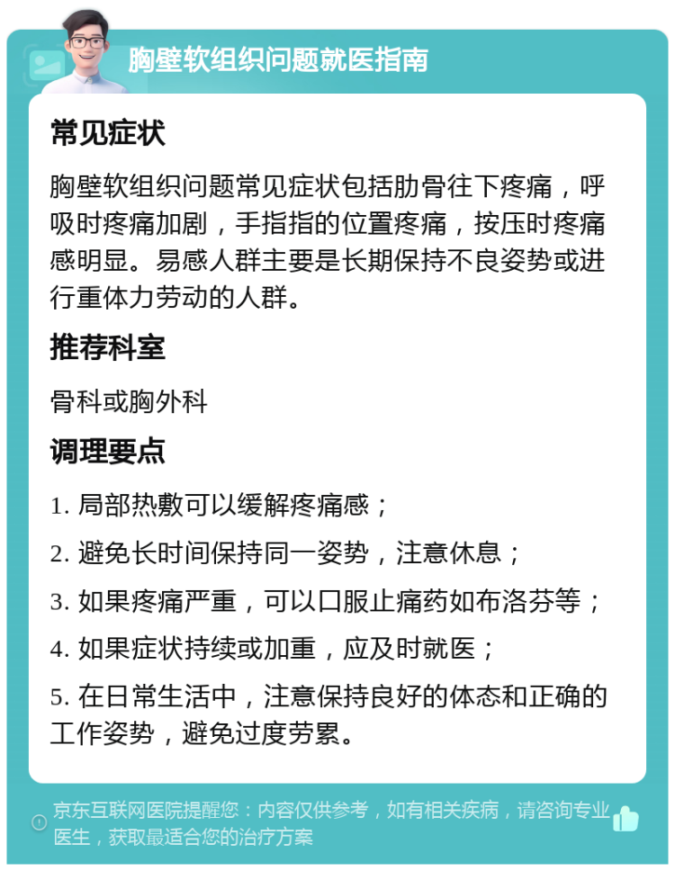 胸壁软组织问题就医指南 常见症状 胸壁软组织问题常见症状包括肋骨往下疼痛，呼吸时疼痛加剧，手指指的位置疼痛，按压时疼痛感明显。易感人群主要是长期保持不良姿势或进行重体力劳动的人群。 推荐科室 骨科或胸外科 调理要点 1. 局部热敷可以缓解疼痛感； 2. 避免长时间保持同一姿势，注意休息； 3. 如果疼痛严重，可以口服止痛药如布洛芬等； 4. 如果症状持续或加重，应及时就医； 5. 在日常生活中，注意保持良好的体态和正确的工作姿势，避免过度劳累。