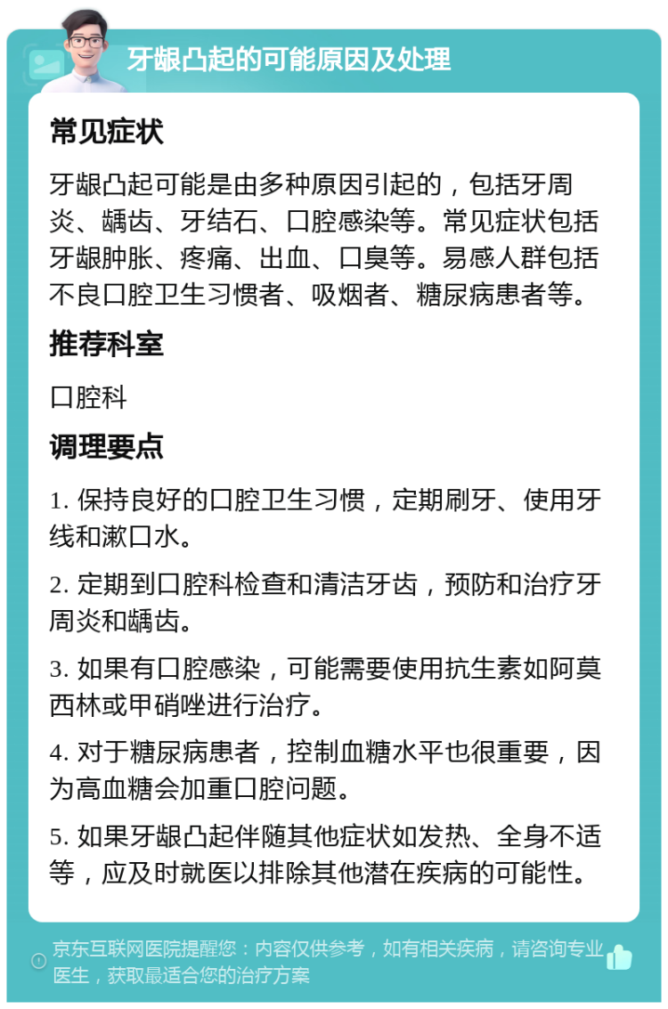 牙龈凸起的可能原因及处理 常见症状 牙龈凸起可能是由多种原因引起的，包括牙周炎、龋齿、牙结石、口腔感染等。常见症状包括牙龈肿胀、疼痛、出血、口臭等。易感人群包括不良口腔卫生习惯者、吸烟者、糖尿病患者等。 推荐科室 口腔科 调理要点 1. 保持良好的口腔卫生习惯，定期刷牙、使用牙线和漱口水。 2. 定期到口腔科检查和清洁牙齿，预防和治疗牙周炎和龋齿。 3. 如果有口腔感染，可能需要使用抗生素如阿莫西林或甲硝唑进行治疗。 4. 对于糖尿病患者，控制血糖水平也很重要，因为高血糖会加重口腔问题。 5. 如果牙龈凸起伴随其他症状如发热、全身不适等，应及时就医以排除其他潜在疾病的可能性。