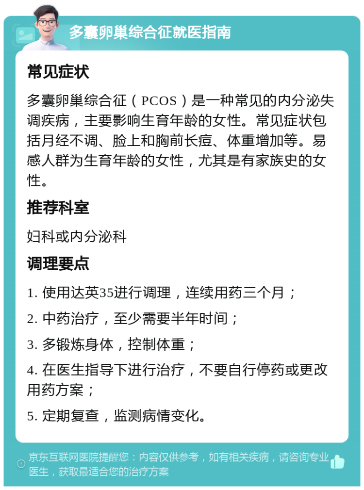 多囊卵巢综合征就医指南 常见症状 多囊卵巢综合征（PCOS）是一种常见的内分泌失调疾病，主要影响生育年龄的女性。常见症状包括月经不调、脸上和胸前长痘、体重增加等。易感人群为生育年龄的女性，尤其是有家族史的女性。 推荐科室 妇科或内分泌科 调理要点 1. 使用达英35进行调理，连续用药三个月； 2. 中药治疗，至少需要半年时间； 3. 多锻炼身体，控制体重； 4. 在医生指导下进行治疗，不要自行停药或更改用药方案； 5. 定期复查，监测病情变化。