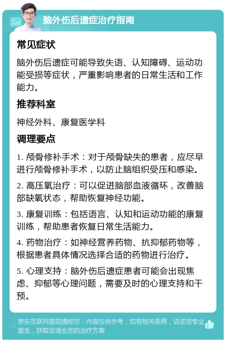 脑外伤后遗症治疗指南 常见症状 脑外伤后遗症可能导致失语、认知障碍、运动功能受损等症状，严重影响患者的日常生活和工作能力。 推荐科室 神经外科、康复医学科 调理要点 1. 颅骨修补手术：对于颅骨缺失的患者，应尽早进行颅骨修补手术，以防止脑组织受压和感染。 2. 高压氧治疗：可以促进脑部血液循环，改善脑部缺氧状态，帮助恢复神经功能。 3. 康复训练：包括语言、认知和运动功能的康复训练，帮助患者恢复日常生活能力。 4. 药物治疗：如神经营养药物、抗抑郁药物等，根据患者具体情况选择合适的药物进行治疗。 5. 心理支持：脑外伤后遗症患者可能会出现焦虑、抑郁等心理问题，需要及时的心理支持和干预。