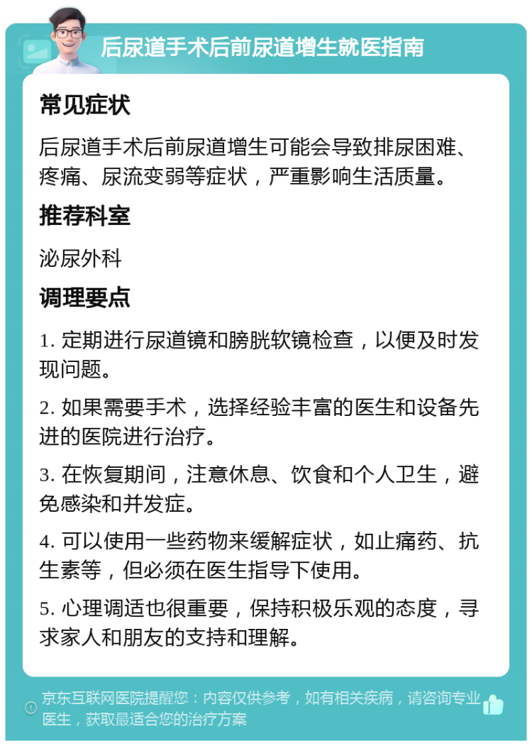 后尿道手术后前尿道增生就医指南 常见症状 后尿道手术后前尿道增生可能会导致排尿困难、疼痛、尿流变弱等症状，严重影响生活质量。 推荐科室 泌尿外科 调理要点 1. 定期进行尿道镜和膀胱软镜检查，以便及时发现问题。 2. 如果需要手术，选择经验丰富的医生和设备先进的医院进行治疗。 3. 在恢复期间，注意休息、饮食和个人卫生，避免感染和并发症。 4. 可以使用一些药物来缓解症状，如止痛药、抗生素等，但必须在医生指导下使用。 5. 心理调适也很重要，保持积极乐观的态度，寻求家人和朋友的支持和理解。