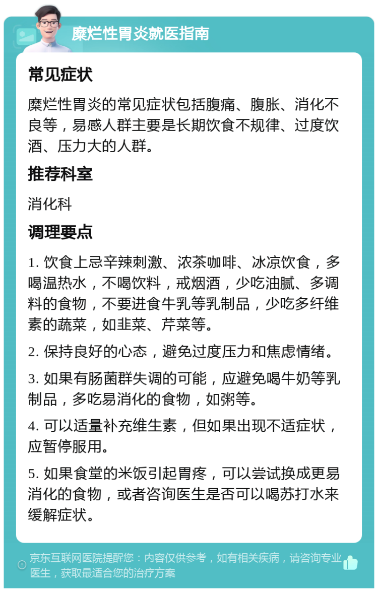 糜烂性胃炎就医指南 常见症状 糜烂性胃炎的常见症状包括腹痛、腹胀、消化不良等，易感人群主要是长期饮食不规律、过度饮酒、压力大的人群。 推荐科室 消化科 调理要点 1. 饮食上忌辛辣刺激、浓茶咖啡、冰凉饮食，多喝温热水，不喝饮料，戒烟酒，少吃油腻、多调料的食物，不要进食牛乳等乳制品，少吃多纤维素的蔬菜，如韭菜、芹菜等。 2. 保持良好的心态，避免过度压力和焦虑情绪。 3. 如果有肠菌群失调的可能，应避免喝牛奶等乳制品，多吃易消化的食物，如粥等。 4. 可以适量补充维生素，但如果出现不适症状，应暂停服用。 5. 如果食堂的米饭引起胃疼，可以尝试换成更易消化的食物，或者咨询医生是否可以喝苏打水来缓解症状。