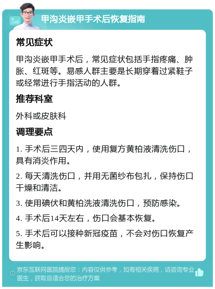 甲沟炎嵌甲手术后恢复指南 常见症状 甲沟炎嵌甲手术后，常见症状包括手指疼痛、肿胀、红斑等。易感人群主要是长期穿着过紧鞋子或经常进行手指活动的人群。 推荐科室 外科或皮肤科 调理要点 1. 手术后三四天内，使用复方黄柏液清洗伤口，具有消炎作用。 2. 每天清洗伤口，并用无菌纱布包扎，保持伤口干燥和清洁。 3. 使用碘伏和黄柏洗液清洗伤口，预防感染。 4. 手术后14天左右，伤口会基本恢复。 5. 手术后可以接种新冠疫苗，不会对伤口恢复产生影响。