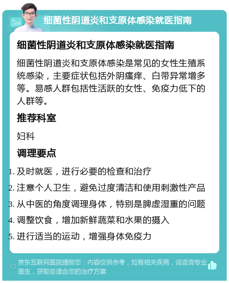 细菌性阴道炎和支原体感染就医指南 细菌性阴道炎和支原体感染就医指南 细菌性阴道炎和支原体感染是常见的女性生殖系统感染，主要症状包括外阴瘙痒、白带异常增多等。易感人群包括性活跃的女性、免疫力低下的人群等。 推荐科室 妇科 调理要点 及时就医，进行必要的检查和治疗 注意个人卫生，避免过度清洁和使用刺激性产品 从中医的角度调理身体，特别是脾虚湿重的问题 调整饮食，增加新鲜蔬菜和水果的摄入 进行适当的运动，增强身体免疫力