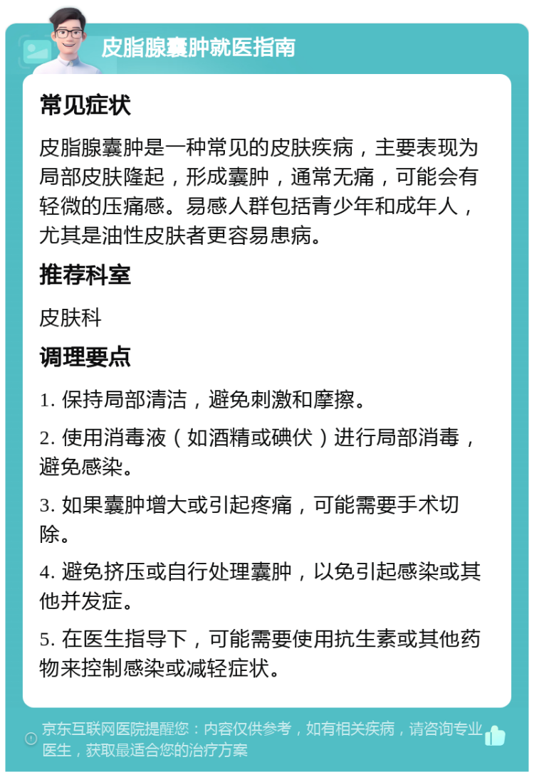 皮脂腺囊肿就医指南 常见症状 皮脂腺囊肿是一种常见的皮肤疾病，主要表现为局部皮肤隆起，形成囊肿，通常无痛，可能会有轻微的压痛感。易感人群包括青少年和成年人，尤其是油性皮肤者更容易患病。 推荐科室 皮肤科 调理要点 1. 保持局部清洁，避免刺激和摩擦。 2. 使用消毒液（如酒精或碘伏）进行局部消毒，避免感染。 3. 如果囊肿增大或引起疼痛，可能需要手术切除。 4. 避免挤压或自行处理囊肿，以免引起感染或其他并发症。 5. 在医生指导下，可能需要使用抗生素或其他药物来控制感染或减轻症状。