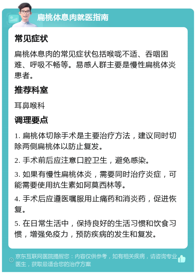 扁桃体息肉就医指南 常见症状 扁桃体息肉的常见症状包括喉咙不适、吞咽困难、呼吸不畅等。易感人群主要是慢性扁桃体炎患者。 推荐科室 耳鼻喉科 调理要点 1. 扁桃体切除手术是主要治疗方法，建议同时切除两侧扁桃体以防止复发。 2. 手术前后应注意口腔卫生，避免感染。 3. 如果有慢性扁桃体炎，需要同时治疗炎症，可能需要使用抗生素如阿莫西林等。 4. 手术后应遵医嘱服用止痛药和消炎药，促进恢复。 5. 在日常生活中，保持良好的生活习惯和饮食习惯，增强免疫力，预防疾病的发生和复发。