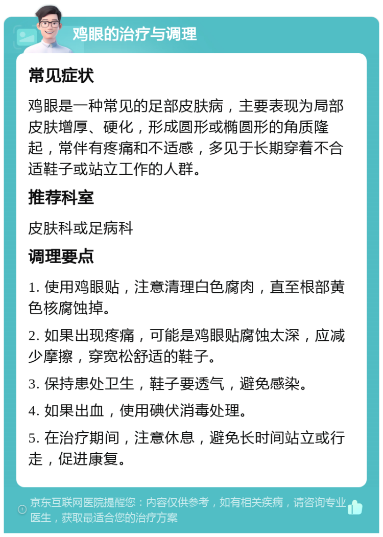 鸡眼的治疗与调理 常见症状 鸡眼是一种常见的足部皮肤病，主要表现为局部皮肤增厚、硬化，形成圆形或椭圆形的角质隆起，常伴有疼痛和不适感，多见于长期穿着不合适鞋子或站立工作的人群。 推荐科室 皮肤科或足病科 调理要点 1. 使用鸡眼贴，注意清理白色腐肉，直至根部黄色核腐蚀掉。 2. 如果出现疼痛，可能是鸡眼贴腐蚀太深，应减少摩擦，穿宽松舒适的鞋子。 3. 保持患处卫生，鞋子要透气，避免感染。 4. 如果出血，使用碘伏消毒处理。 5. 在治疗期间，注意休息，避免长时间站立或行走，促进康复。