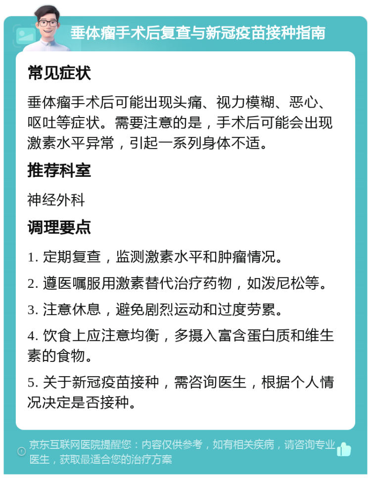 垂体瘤手术后复查与新冠疫苗接种指南 常见症状 垂体瘤手术后可能出现头痛、视力模糊、恶心、呕吐等症状。需要注意的是，手术后可能会出现激素水平异常，引起一系列身体不适。 推荐科室 神经外科 调理要点 1. 定期复查，监测激素水平和肿瘤情况。 2. 遵医嘱服用激素替代治疗药物，如泼尼松等。 3. 注意休息，避免剧烈运动和过度劳累。 4. 饮食上应注意均衡，多摄入富含蛋白质和维生素的食物。 5. 关于新冠疫苗接种，需咨询医生，根据个人情况决定是否接种。