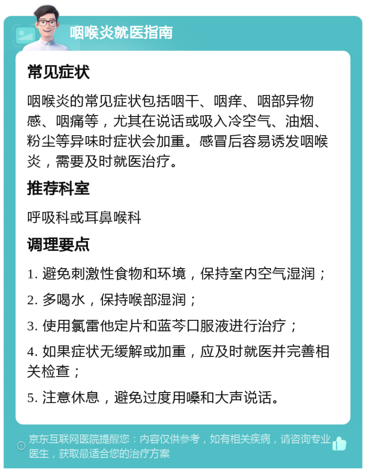 咽喉炎就医指南 常见症状 咽喉炎的常见症状包括咽干、咽痒、咽部异物感、咽痛等，尤其在说话或吸入冷空气、油烟、粉尘等异味时症状会加重。感冒后容易诱发咽喉炎，需要及时就医治疗。 推荐科室 呼吸科或耳鼻喉科 调理要点 1. 避免刺激性食物和环境，保持室内空气湿润； 2. 多喝水，保持喉部湿润； 3. 使用氯雷他定片和蓝芩口服液进行治疗； 4. 如果症状无缓解或加重，应及时就医并完善相关检查； 5. 注意休息，避免过度用嗓和大声说话。