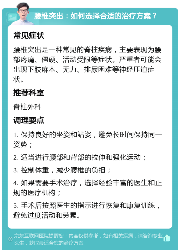 腰椎突出：如何选择合适的治疗方案？ 常见症状 腰椎突出是一种常见的脊柱疾病，主要表现为腰部疼痛、僵硬、活动受限等症状。严重者可能会出现下肢麻木、无力、排尿困难等神经压迫症状。 推荐科室 脊柱外科 调理要点 1. 保持良好的坐姿和站姿，避免长时间保持同一姿势； 2. 适当进行腰部和背部的拉伸和强化运动； 3. 控制体重，减少腰椎的负担； 4. 如果需要手术治疗，选择经验丰富的医生和正规的医疗机构； 5. 手术后按照医生的指示进行恢复和康复训练，避免过度活动和劳累。