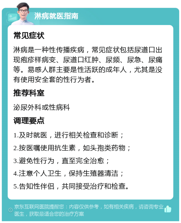 淋病就医指南 常见症状 淋病是一种性传播疾病，常见症状包括尿道口出现疱疹样病变、尿道口红肿、尿频、尿急、尿痛等。易感人群主要是性活跃的成年人，尤其是没有使用安全套的性行为者。 推荐科室 泌尿外科或性病科 调理要点 1.及时就医，进行相关检查和诊断； 2.按医嘱使用抗生素，如头孢类药物； 3.避免性行为，直至完全治愈； 4.注意个人卫生，保持生殖器清洁； 5.告知性伴侣，共同接受治疗和检查。