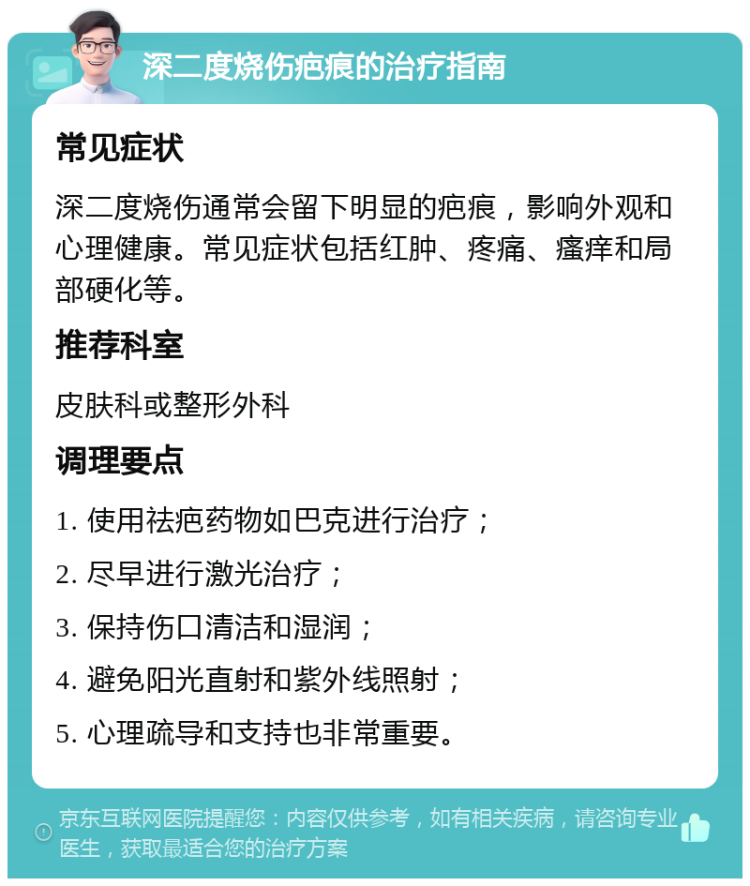 深二度烧伤疤痕的治疗指南 常见症状 深二度烧伤通常会留下明显的疤痕，影响外观和心理健康。常见症状包括红肿、疼痛、瘙痒和局部硬化等。 推荐科室 皮肤科或整形外科 调理要点 1. 使用祛疤药物如巴克进行治疗； 2. 尽早进行激光治疗； 3. 保持伤口清洁和湿润； 4. 避免阳光直射和紫外线照射； 5. 心理疏导和支持也非常重要。