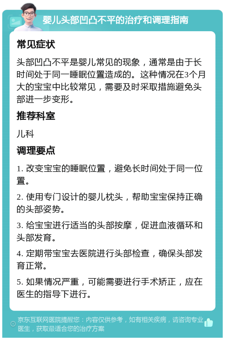 婴儿头部凹凸不平的治疗和调理指南 常见症状 头部凹凸不平是婴儿常见的现象，通常是由于长时间处于同一睡眠位置造成的。这种情况在3个月大的宝宝中比较常见，需要及时采取措施避免头部进一步变形。 推荐科室 儿科 调理要点 1. 改变宝宝的睡眠位置，避免长时间处于同一位置。 2. 使用专门设计的婴儿枕头，帮助宝宝保持正确的头部姿势。 3. 给宝宝进行适当的头部按摩，促进血液循环和头部发育。 4. 定期带宝宝去医院进行头部检查，确保头部发育正常。 5. 如果情况严重，可能需要进行手术矫正，应在医生的指导下进行。