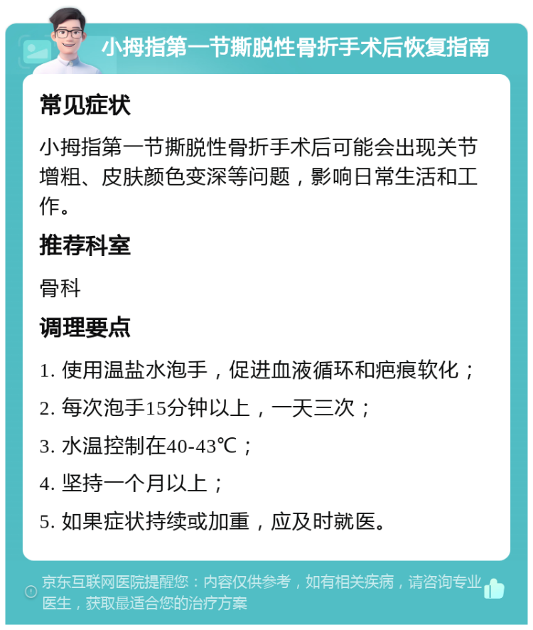 小拇指第一节撕脱性骨折手术后恢复指南 常见症状 小拇指第一节撕脱性骨折手术后可能会出现关节增粗、皮肤颜色变深等问题，影响日常生活和工作。 推荐科室 骨科 调理要点 1. 使用温盐水泡手，促进血液循环和疤痕软化； 2. 每次泡手15分钟以上，一天三次； 3. 水温控制在40-43℃； 4. 坚持一个月以上； 5. 如果症状持续或加重，应及时就医。