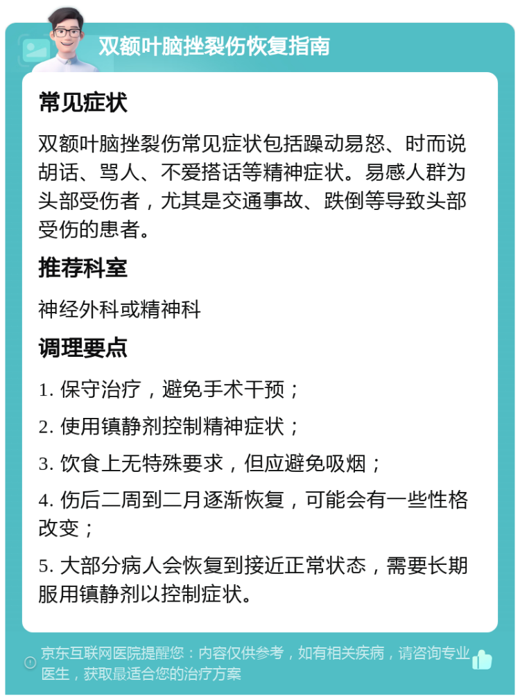 双额叶脑挫裂伤恢复指南 常见症状 双额叶脑挫裂伤常见症状包括躁动易怒、时而说胡话、骂人、不爱搭话等精神症状。易感人群为头部受伤者，尤其是交通事故、跌倒等导致头部受伤的患者。 推荐科室 神经外科或精神科 调理要点 1. 保守治疗，避免手术干预； 2. 使用镇静剂控制精神症状； 3. 饮食上无特殊要求，但应避免吸烟； 4. 伤后二周到二月逐渐恢复，可能会有一些性格改变； 5. 大部分病人会恢复到接近正常状态，需要长期服用镇静剂以控制症状。