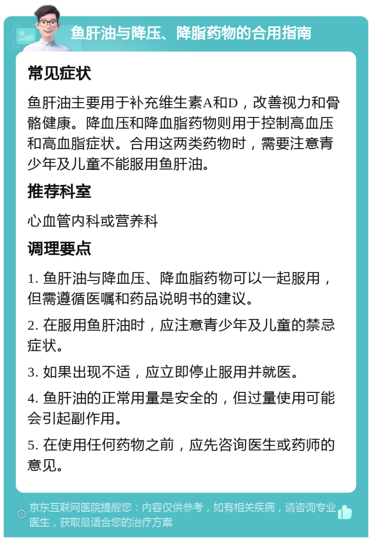 鱼肝油与降压、降脂药物的合用指南 常见症状 鱼肝油主要用于补充维生素A和D，改善视力和骨骼健康。降血压和降血脂药物则用于控制高血压和高血脂症状。合用这两类药物时，需要注意青少年及儿童不能服用鱼肝油。 推荐科室 心血管内科或营养科 调理要点 1. 鱼肝油与降血压、降血脂药物可以一起服用，但需遵循医嘱和药品说明书的建议。 2. 在服用鱼肝油时，应注意青少年及儿童的禁忌症状。 3. 如果出现不适，应立即停止服用并就医。 4. 鱼肝油的正常用量是安全的，但过量使用可能会引起副作用。 5. 在使用任何药物之前，应先咨询医生或药师的意见。