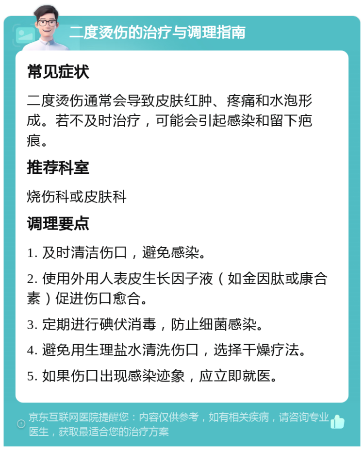 二度烫伤的治疗与调理指南 常见症状 二度烫伤通常会导致皮肤红肿、疼痛和水泡形成。若不及时治疗，可能会引起感染和留下疤痕。 推荐科室 烧伤科或皮肤科 调理要点 1. 及时清洁伤口，避免感染。 2. 使用外用人表皮生长因子液（如金因肽或康合素）促进伤口愈合。 3. 定期进行碘伏消毒，防止细菌感染。 4. 避免用生理盐水清洗伤口，选择干燥疗法。 5. 如果伤口出现感染迹象，应立即就医。