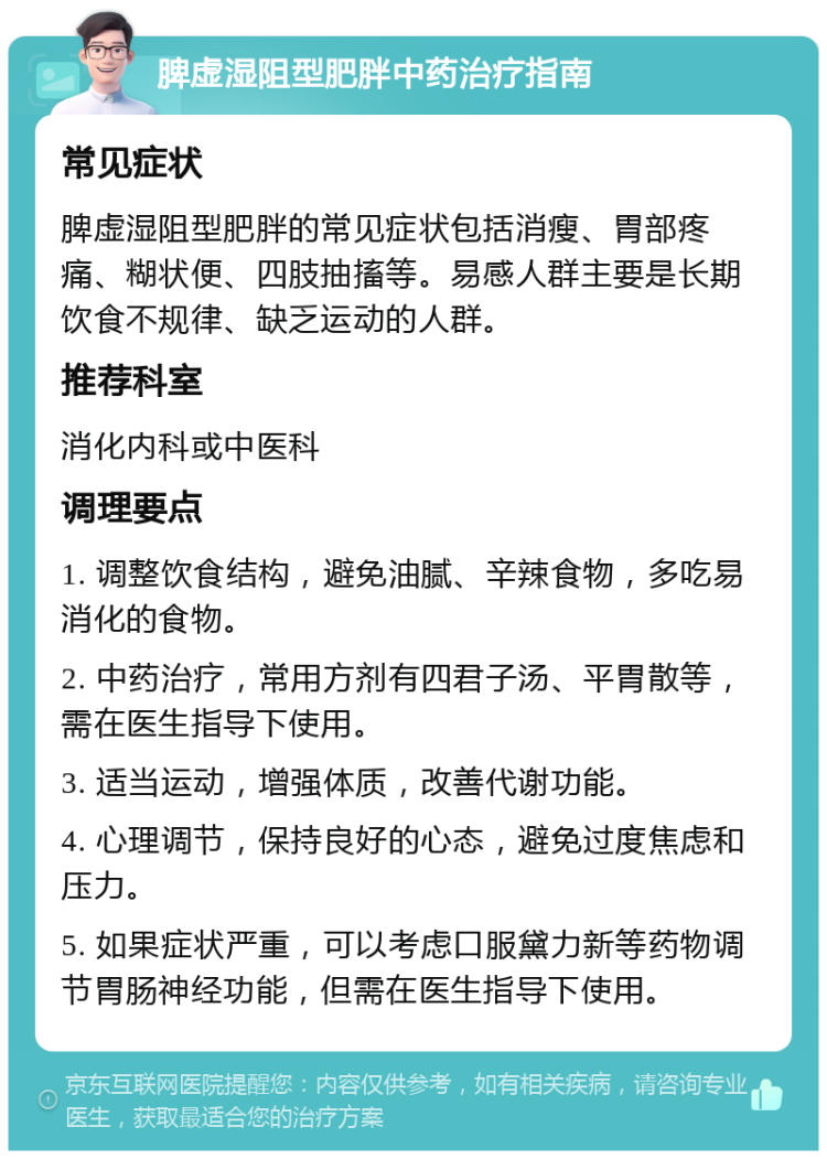 脾虚湿阻型肥胖中药治疗指南 常见症状 脾虚湿阻型肥胖的常见症状包括消瘦、胃部疼痛、糊状便、四肢抽搐等。易感人群主要是长期饮食不规律、缺乏运动的人群。 推荐科室 消化内科或中医科 调理要点 1. 调整饮食结构，避免油腻、辛辣食物，多吃易消化的食物。 2. 中药治疗，常用方剂有四君子汤、平胃散等，需在医生指导下使用。 3. 适当运动，增强体质，改善代谢功能。 4. 心理调节，保持良好的心态，避免过度焦虑和压力。 5. 如果症状严重，可以考虑口服黛力新等药物调节胃肠神经功能，但需在医生指导下使用。