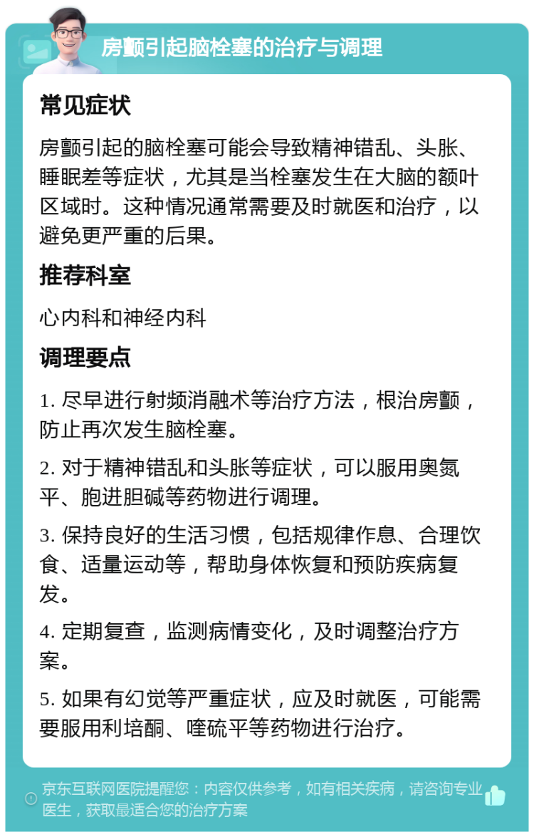 房颤引起脑栓塞的治疗与调理 常见症状 房颤引起的脑栓塞可能会导致精神错乱、头胀、睡眠差等症状，尤其是当栓塞发生在大脑的额叶区域时。这种情况通常需要及时就医和治疗，以避免更严重的后果。 推荐科室 心内科和神经内科 调理要点 1. 尽早进行射频消融术等治疗方法，根治房颤，防止再次发生脑栓塞。 2. 对于精神错乱和头胀等症状，可以服用奥氮平、胞进胆碱等药物进行调理。 3. 保持良好的生活习惯，包括规律作息、合理饮食、适量运动等，帮助身体恢复和预防疾病复发。 4. 定期复查，监测病情变化，及时调整治疗方案。 5. 如果有幻觉等严重症状，应及时就医，可能需要服用利培酮、喹硫平等药物进行治疗。