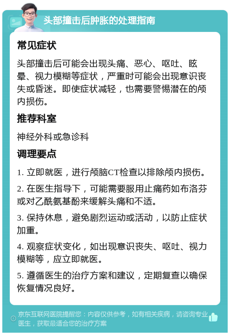 头部撞击后肿胀的处理指南 常见症状 头部撞击后可能会出现头痛、恶心、呕吐、眩晕、视力模糊等症状，严重时可能会出现意识丧失或昏迷。即使症状减轻，也需要警惕潜在的颅内损伤。 推荐科室 神经外科或急诊科 调理要点 1. 立即就医，进行颅脑CT检查以排除颅内损伤。 2. 在医生指导下，可能需要服用止痛药如布洛芬或对乙酰氨基酚来缓解头痛和不适。 3. 保持休息，避免剧烈运动或活动，以防止症状加重。 4. 观察症状变化，如出现意识丧失、呕吐、视力模糊等，应立即就医。 5. 遵循医生的治疗方案和建议，定期复查以确保恢复情况良好。