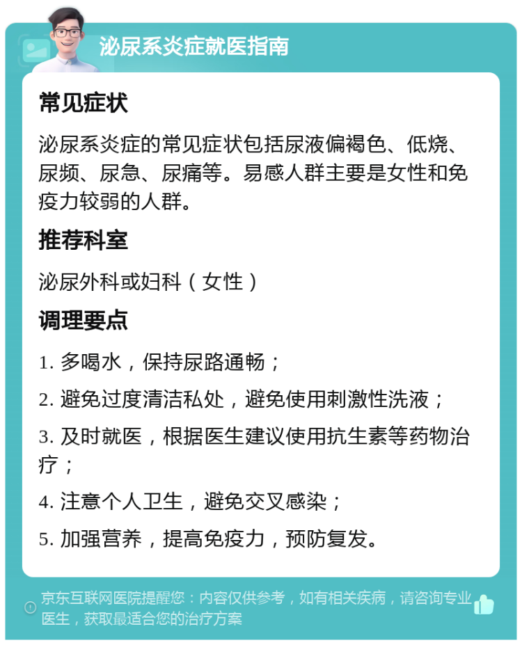 泌尿系炎症就医指南 常见症状 泌尿系炎症的常见症状包括尿液偏褐色、低烧、尿频、尿急、尿痛等。易感人群主要是女性和免疫力较弱的人群。 推荐科室 泌尿外科或妇科（女性） 调理要点 1. 多喝水，保持尿路通畅； 2. 避免过度清洁私处，避免使用刺激性洗液； 3. 及时就医，根据医生建议使用抗生素等药物治疗； 4. 注意个人卫生，避免交叉感染； 5. 加强营养，提高免疫力，预防复发。