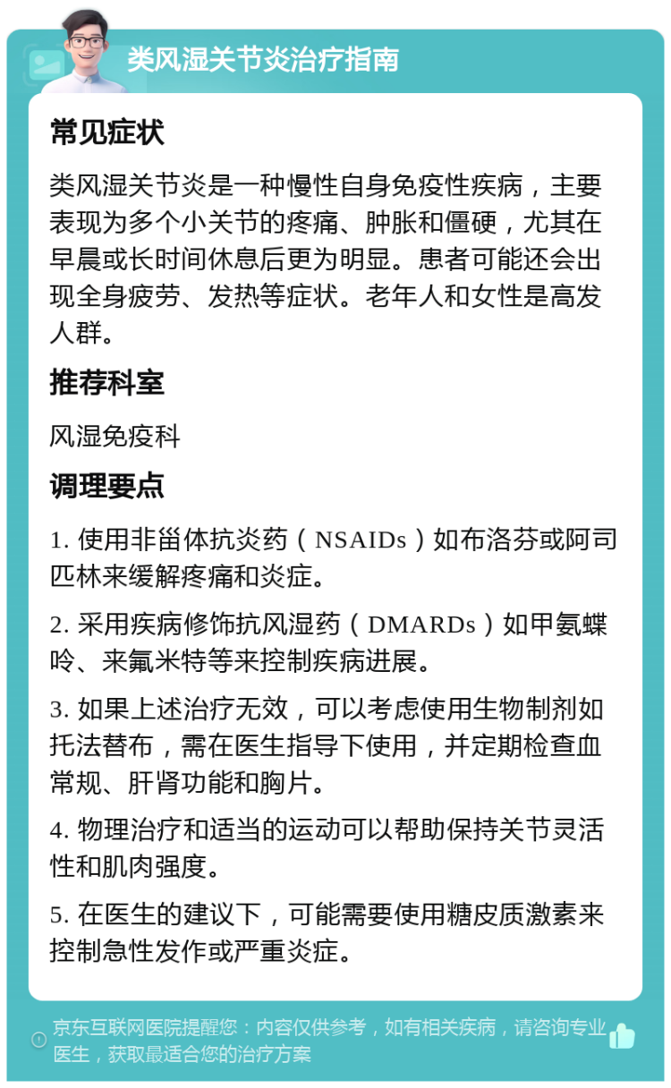 类风湿关节炎治疗指南 常见症状 类风湿关节炎是一种慢性自身免疫性疾病，主要表现为多个小关节的疼痛、肿胀和僵硬，尤其在早晨或长时间休息后更为明显。患者可能还会出现全身疲劳、发热等症状。老年人和女性是高发人群。 推荐科室 风湿免疫科 调理要点 1. 使用非甾体抗炎药（NSAIDs）如布洛芬或阿司匹林来缓解疼痛和炎症。 2. 采用疾病修饰抗风湿药（DMARDs）如甲氨蝶呤、来氟米特等来控制疾病进展。 3. 如果上述治疗无效，可以考虑使用生物制剂如托法替布，需在医生指导下使用，并定期检查血常规、肝肾功能和胸片。 4. 物理治疗和适当的运动可以帮助保持关节灵活性和肌肉强度。 5. 在医生的建议下，可能需要使用糖皮质激素来控制急性发作或严重炎症。