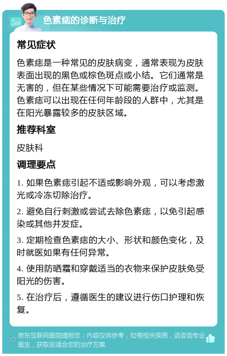 色素痣的诊断与治疗 常见症状 色素痣是一种常见的皮肤病变，通常表现为皮肤表面出现的黑色或棕色斑点或小结。它们通常是无害的，但在某些情况下可能需要治疗或监测。色素痣可以出现在任何年龄段的人群中，尤其是在阳光暴露较多的皮肤区域。 推荐科室 皮肤科 调理要点 1. 如果色素痣引起不适或影响外观，可以考虑激光或冷冻切除治疗。 2. 避免自行刺激或尝试去除色素痣，以免引起感染或其他并发症。 3. 定期检查色素痣的大小、形状和颜色变化，及时就医如果有任何异常。 4. 使用防晒霜和穿戴适当的衣物来保护皮肤免受阳光的伤害。 5. 在治疗后，遵循医生的建议进行伤口护理和恢复。