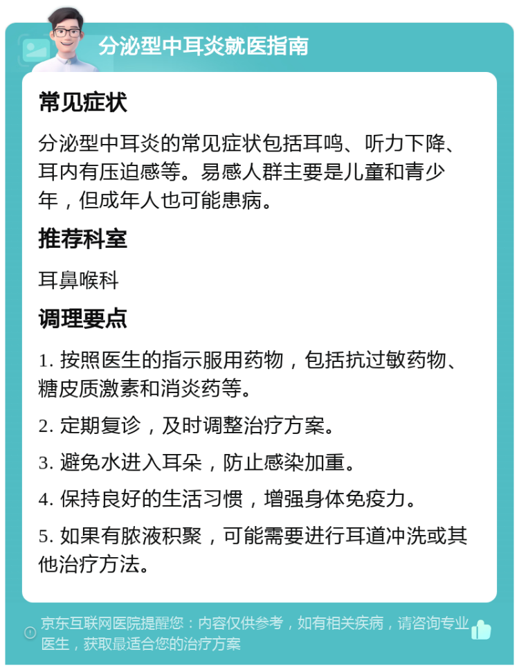 分泌型中耳炎就医指南 常见症状 分泌型中耳炎的常见症状包括耳鸣、听力下降、耳内有压迫感等。易感人群主要是儿童和青少年，但成年人也可能患病。 推荐科室 耳鼻喉科 调理要点 1. 按照医生的指示服用药物，包括抗过敏药物、糖皮质激素和消炎药等。 2. 定期复诊，及时调整治疗方案。 3. 避免水进入耳朵，防止感染加重。 4. 保持良好的生活习惯，增强身体免疫力。 5. 如果有脓液积聚，可能需要进行耳道冲洗或其他治疗方法。