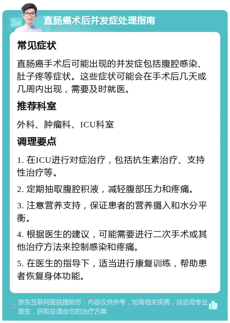 直肠癌术后并发症处理指南 常见症状 直肠癌手术后可能出现的并发症包括腹腔感染、肚子疼等症状。这些症状可能会在手术后几天或几周内出现，需要及时就医。 推荐科室 外科、肿瘤科、ICU科室 调理要点 1. 在ICU进行对症治疗，包括抗生素治疗、支持性治疗等。 2. 定期抽取腹腔积液，减轻腹部压力和疼痛。 3. 注意营养支持，保证患者的营养摄入和水分平衡。 4. 根据医生的建议，可能需要进行二次手术或其他治疗方法来控制感染和疼痛。 5. 在医生的指导下，适当进行康复训练，帮助患者恢复身体功能。