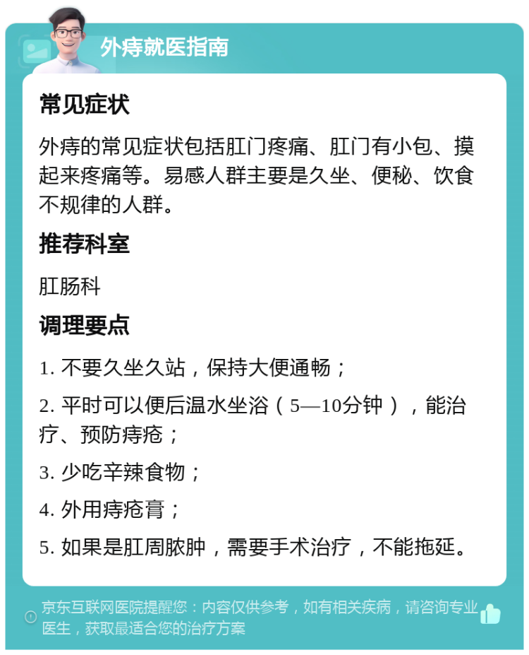 外痔就医指南 常见症状 外痔的常见症状包括肛门疼痛、肛门有小包、摸起来疼痛等。易感人群主要是久坐、便秘、饮食不规律的人群。 推荐科室 肛肠科 调理要点 1. 不要久坐久站，保持大便通畅； 2. 平时可以便后温水坐浴（5—10分钟），能治疗、预防痔疮； 3. 少吃辛辣食物； 4. 外用痔疮膏； 5. 如果是肛周脓肿，需要手术治疗，不能拖延。