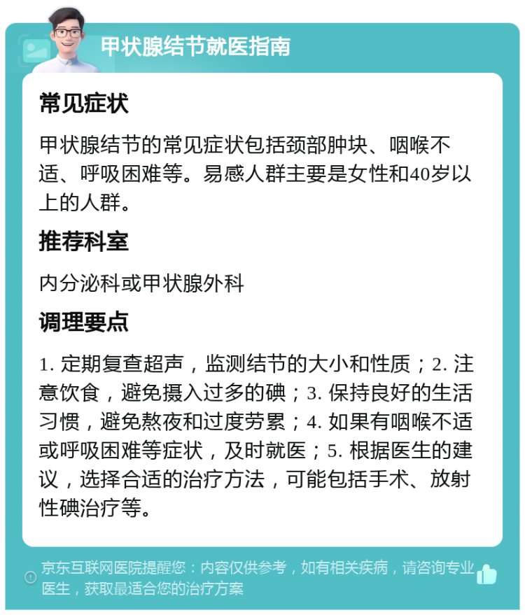 甲状腺结节就医指南 常见症状 甲状腺结节的常见症状包括颈部肿块、咽喉不适、呼吸困难等。易感人群主要是女性和40岁以上的人群。 推荐科室 内分泌科或甲状腺外科 调理要点 1. 定期复查超声，监测结节的大小和性质；2. 注意饮食，避免摄入过多的碘；3. 保持良好的生活习惯，避免熬夜和过度劳累；4. 如果有咽喉不适或呼吸困难等症状，及时就医；5. 根据医生的建议，选择合适的治疗方法，可能包括手术、放射性碘治疗等。