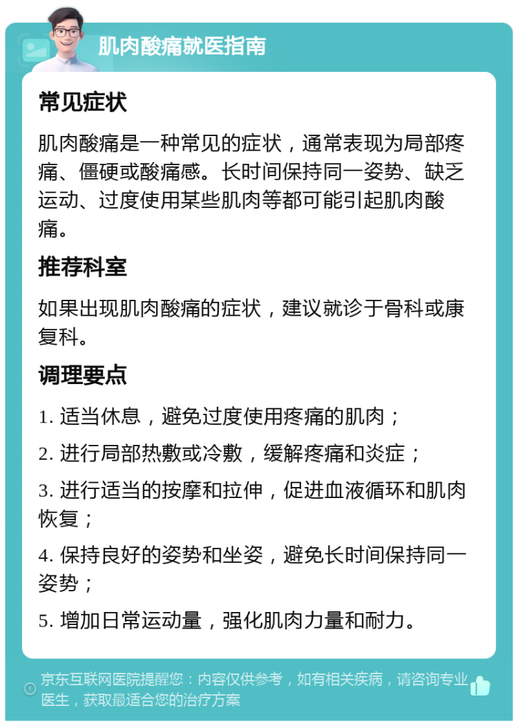 肌肉酸痛就医指南 常见症状 肌肉酸痛是一种常见的症状，通常表现为局部疼痛、僵硬或酸痛感。长时间保持同一姿势、缺乏运动、过度使用某些肌肉等都可能引起肌肉酸痛。 推荐科室 如果出现肌肉酸痛的症状，建议就诊于骨科或康复科。 调理要点 1. 适当休息，避免过度使用疼痛的肌肉； 2. 进行局部热敷或冷敷，缓解疼痛和炎症； 3. 进行适当的按摩和拉伸，促进血液循环和肌肉恢复； 4. 保持良好的姿势和坐姿，避免长时间保持同一姿势； 5. 增加日常运动量，强化肌肉力量和耐力。