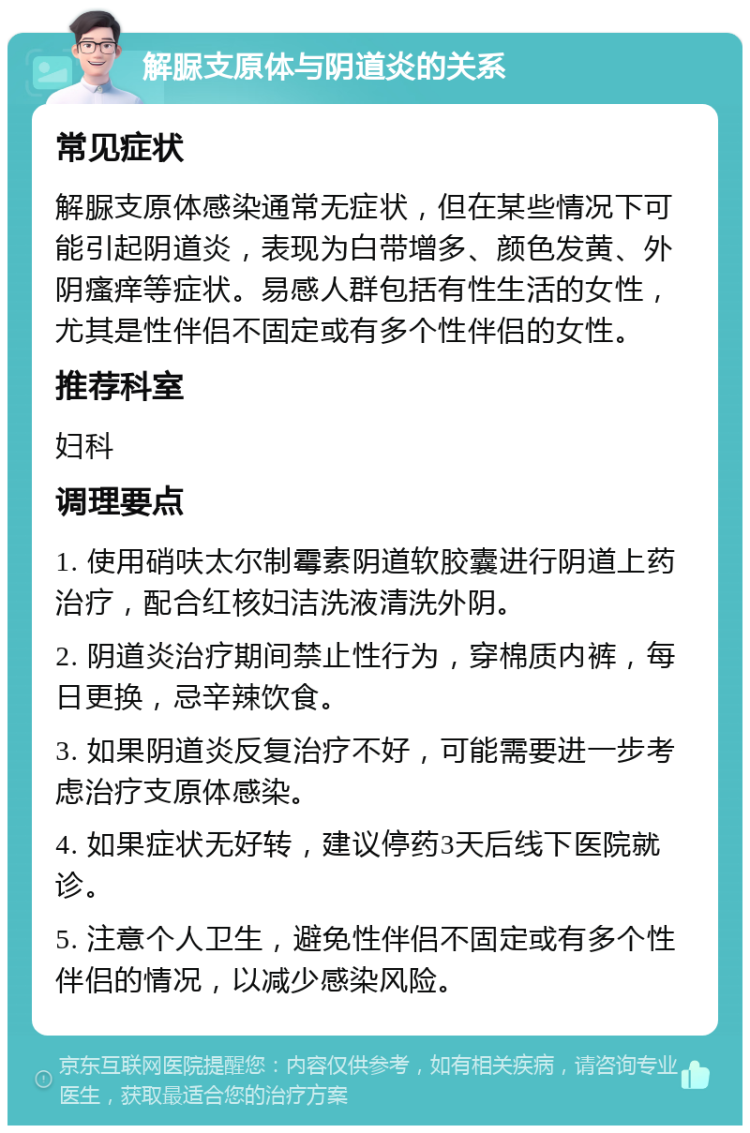 解脲支原体与阴道炎的关系 常见症状 解脲支原体感染通常无症状，但在某些情况下可能引起阴道炎，表现为白带增多、颜色发黄、外阴瘙痒等症状。易感人群包括有性生活的女性，尤其是性伴侣不固定或有多个性伴侣的女性。 推荐科室 妇科 调理要点 1. 使用硝呋太尔制霉素阴道软胶囊进行阴道上药治疗，配合红核妇洁洗液清洗外阴。 2. 阴道炎治疗期间禁止性行为，穿棉质内裤，每日更换，忌辛辣饮食。 3. 如果阴道炎反复治疗不好，可能需要进一步考虑治疗支原体感染。 4. 如果症状无好转，建议停药3天后线下医院就诊。 5. 注意个人卫生，避免性伴侣不固定或有多个性伴侣的情况，以减少感染风险。